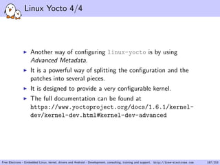 Linux Yocto 4/4
Another way of conﬁguring linux-yocto is by using
Advanced Metadata.
It is a powerful way of splitting the conﬁguration and the
patches into several pieces.
It is designed to provide a very conﬁgurable kernel.
The full documentation can be found at
https://www.yoctoproject.org/docs/1.6.1/kernel-
dev/kernel-dev.html#kernel-dev-advanced
Free Electrons - Embedded Linux, kernel, drivers and Android - Development, consulting, training and support. http://free-electrons.com 187/253
 
