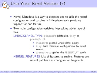 Linux Yocto: Kernel Metadata 1/4
Kernel Metadata is a way to organize and to split the kernel
conﬁguration and patches in little pieces each providing
support for one feature.
Two main conﬁguration variables help taking advantage of
this:
LINUX KERNEL TYPE standard (default), tiny or
preempt-rt
standard: generic Linux kernel policy.
tiny: bare minimum conﬁguration, for small
kernels.
preempt-rt: applies the PREEMPT_RT patch.
KERNEL FEATURES List of features to enable. Features are
sets of patches and conﬁguration fragments.
Free Electrons - Embedded Linux, kernel, drivers and Android - Development, consulting, training and support. http://free-electrons.com 188/253
 