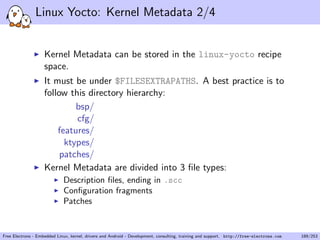 Linux Yocto: Kernel Metadata 2/4
Kernel Metadata can be stored in the linux-yocto recipe
space.
It must be under $FILESEXTRAPATHS. A best practice is to
follow this directory hierarchy:
bsp/
cfg/
features/
ktypes/
patches/
Kernel Metadata are divided into 3 ﬁle types:
Description ﬁles, ending in .scc
Conﬁguration fragments
Patches
Free Electrons - Embedded Linux, kernel, drivers and Android - Development, consulting, training and support. http://free-electrons.com 189/253
 