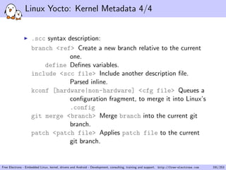 Linux Yocto: Kernel Metadata 4/4
.scc syntax description:
branch <ref> Create a new branch relative to the current
one.
define Deﬁnes variables.
include <scc file> Include another description ﬁle.
Parsed inline.
kconf [hardware|non-hardware] <cfg file> Queues a
conﬁguration fragment, to merge it into Linux’s
.config
git merge <branch> Merge branch into the current git
branch.
patch <patch file> Applies patch file to the current
git branch.
Free Electrons - Embedded Linux, kernel, drivers and Android - Development, consulting, training and support. http://free-electrons.com 191/253
 