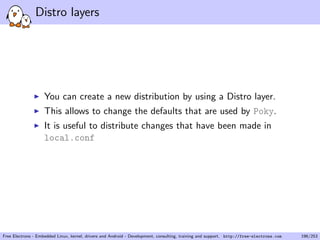 Distro layers
You can create a new distribution by using a Distro layer.
This allows to change the defaults that are used by Poky.
It is useful to distribute changes that have been made in
local.conf
Free Electrons - Embedded Linux, kernel, drivers and Android - Development, consulting, training and support. http://free-electrons.com 196/253
 