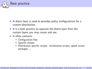 Best practice
A distro layer is used to provides policy conﬁgurations for a
custom distribution.
It is a best practice to separate the distro layer from the
custom layers you may create and use.
It often contains:
Conﬁguration ﬁles.
Speciﬁc classes.
Distribution speciﬁc recipes: initialization scripts, splash screen
packages. . .
Free Electrons - Embedded Linux, kernel, drivers and Android - Development, consulting, training and support. http://free-electrons.com 197/253
 