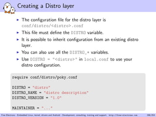 Creating a Distro layer
The conﬁguration ﬁle for the distro layer is
conf/distro/<distro>.conf
This ﬁle must deﬁne the DISTRO variable.
It is possible to inherit conﬁguration from an existing distro
layer.
You can also use all the DISTRO_* variables.
Use DISTRO = "<distro>" in local.conf to use your
distro conﬁguration.
require conf/distro/poky.conf
DISTRO = "distro"
DISTRO_NAME = "distro description"
DISTRO_VERSION = "1.0"
MAINTAINER = "..."
Free Electrons - Embedded Linux, kernel, drivers and Android - Development, consulting, training and support. http://free-electrons.com 198/253
 