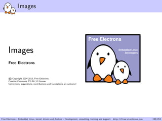 Images
Images
Free Electrons
©Copyright 2004-2015, Free Electrons.
Creative Commons BY-SA 3.0 license.
Corrections, suggestions, contributions and translations are welcome!
Embedded Linux
Developers
Free Electrons
Free Electrons - Embedded Linux, kernel, drivers and Android - Development, consulting, training and support. http://free-electrons.com 199/253
 