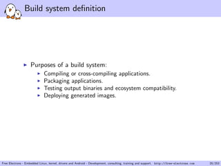 Build system deﬁnition
Purposes of a build system:
Compiling or cross-compiling applications.
Packaging applications.
Testing output binaries and ecosystem compatibility.
Deploying generated images.
Free Electrons - Embedded Linux, kernel, drivers and Android - Development, consulting, training and support. http://free-electrons.com 20/253
 