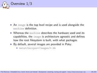 Overview 1/3
An image is the top level recipe and is used alongside the
machine deﬁnition.
Whereas the machine describes the hardware used and its
capabilities, the image is architecture agnostic and deﬁnes
how the root ﬁlesystem is built, with what packages.
By default, several images are provided in Poky:
meta*/recipes*/images/*.bb
Free Electrons - Embedded Linux, kernel, drivers and Android - Development, consulting, training and support. http://free-electrons.com 201/253
 
