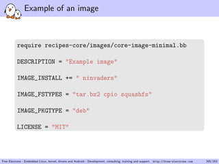 Example of an image
require recipes-core/images/core-image-minimal.bb
DESCRIPTION = "Example image"
IMAGE_INSTALL += " ninvaders"
IMAGE_FSTYPES = "tar.bz2 cpio squashfs"
IMAGE_PKGTYPE = "deb"
LICENSE = "MIT"
Free Electrons - Embedded Linux, kernel, drivers and Android - Development, consulting, training and support. http://free-electrons.com 205/253
 