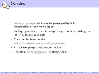 Overview
Package groups are a way to group packages by
functionality or common purpose.
Package groups are used in image recipes to help building the
list of packages to install.
They can be found under
meta*/recipes-core/packagegroups/
A package group is yet another recipe.
The preﬁx packagegroup- is always used.
Free Electrons - Embedded Linux, kernel, drivers and Android - Development, consulting, training and support. http://free-electrons.com 207/253
 