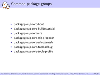 Common package groups
packagegroup-core-boot
packagegroup-core-buildessential
packagegroup-core-nfs
packagegroup-core-ssh-dropbear
packagegroup-core-ssh-openssh
packagegroup-core-tools-debug
packagegroup-core-tools-proﬁle
Free Electrons - Embedded Linux, kernel, drivers and Android - Development, consulting, training and support. http://free-electrons.com 208/253
 