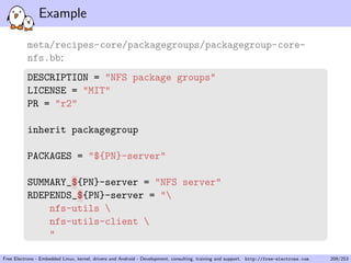 Example
meta/recipes-core/packagegroups/packagegroup-core-
nfs.bb:
DESCRIPTION = "NFS package groups"
LICENSE = "MIT"
PR = "r2"
inherit packagegroup
PACKAGES = "${PN}-server"
SUMMARY_${PN}-server = "NFS server"
RDEPENDS_${PN}-server = "
nfs-utils 
nfs-utils-client 
"
Free Electrons - Embedded Linux, kernel, drivers and Android - Development, consulting, training and support. http://free-electrons.com 209/253
 