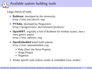 Available system building tools
Large choice of tools
Buildroot, developed by the community
http://www.buildroot.org
PTXdist, developed by Pengutronix
http://pengutronix.de/software/ptxdist/
OpenWRT, originally a fork of Buildroot for wireless routers, now a
more generic project
http://www.openwrt.org
OpenEmbedded based build systems
http://www.openembedded.org:
Poky (from the Yocto Project)
Arago Project
˚Angstr¨om
Vendor speciﬁc tools (silicon vendor or embedded Linux vendor)
Free Electrons - Embedded Linux, kernel, drivers and Android - Development, consulting, training and support. http://free-electrons.com 21/253
 
