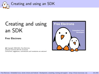 Creating and using an SDK
Creating and using
an SDK
Free Electrons
©Copyright 2004-2015, Free Electrons.
Creative Commons BY-SA 3.0 license.
Corrections, suggestions, contributions and translations are welcome!
Embedded Linux
Developers
Free Electrons
Free Electrons - Embedded Linux, kernel, drivers and Android - Development, consulting, training and support. http://free-electrons.com 211/253
 