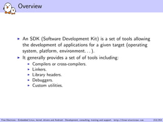 Overview
An SDK (Software Development Kit) is a set of tools allowing
the development of applications for a given target (operating
system, platform, environment. . . ).
It generally provides a set of of tools including:
Compilers or cross-compilers.
Linkers.
Library headers.
Debuggers.
Custom utilities.
Free Electrons - Embedded Linux, kernel, drivers and Android - Development, consulting, training and support. http://free-electrons.com 213/253
 
