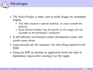 Advantages
The Yocto Project is often used to build images for embedded
targets.
This often requires a special toolchain, to cross compile the
software.
Some libraries headers may be speciﬁc to the target and not
available on the developers’ computers.
A self-suﬃcient environment makes development easier and
avoids many errors.
Long manuals are not necessary, the only thing required is the
SDK!
Using the SDK to develop an application limits the risks of
dependency issues when running it on the target.
Free Electrons - Embedded Linux, kernel, drivers and Android - Development, consulting, training and support. http://free-electrons.com 214/253
 