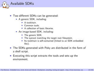 Available SDKs
Two diﬀerent SDKs can be generated:
A generic SDK, including:
A toolchain.
Common tools.
A collection of basic libraries.
An image-based SDK, including:
The generic SDK.
The sysroot matching the target root ﬁlesystem.
Its toolchain is self-contained (linked to an SDK embedded
libc).
The SDKs generated with Poky are distributed in the form of
a shell script.
Executing this script extracts the tools and sets up the
environment.
Free Electrons - Embedded Linux, kernel, drivers and Android - Development, consulting, training and support. http://free-electrons.com 217/253
 