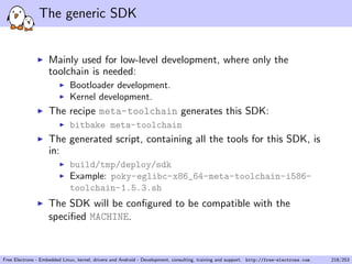 The generic SDK
Mainly used for low-level development, where only the
toolchain is needed:
Bootloader development.
Kernel development.
The recipe meta-toolchain generates this SDK:
bitbake meta-toolchain
The generated script, containing all the tools for this SDK, is
in:
build/tmp/deploy/sdk
Example: poky-eglibc-x86_64-meta-toolchain-i586-
toolchain-1.5.3.sh
The SDK will be conﬁgured to be compatible with the
speciﬁed MACHINE.
Free Electrons - Embedded Linux, kernel, drivers and Android - Development, consulting, training and support. http://free-electrons.com 218/253
 