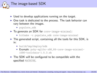 The image-based SDK
Used to develop applications running on the target.
One task is dedicated to the process. The task behavior can
vary between the images.
populate_sdk
To generate an SDK for core-image-minimal:
bitbake -c populate_sdk core-image-minimal
The generated script, containing all the tools for this SDK, is
in:
build/tmp/deploy/sdk
Example: poky-eglibc-x86_64-core-image-minimal-
i586-toolchain-1.5.3.sh
The SDK will be conﬁgured to be compatible with the
speciﬁed MACHINE.
Free Electrons - Embedded Linux, kernel, drivers and Android - Development, consulting, training and support. http://free-electrons.com 219/253
 