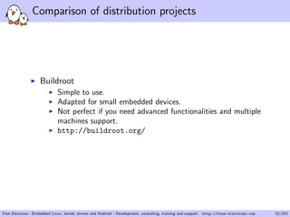 Comparison of distribution projects
Buildroot
Simple to use.
Adapted for small embedded devices.
Not perfect if you need advanced functionalities and multiple
machines support.
http://buildroot.org/
Free Electrons - Embedded Linux, kernel, drivers and Android - Development, consulting, training and support. http://free-electrons.com 22/253
 