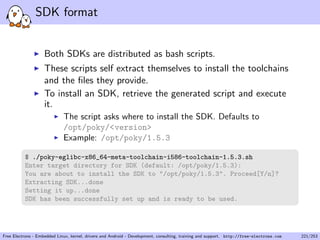 SDK format
Both SDKs are distributed as bash scripts.
These scripts self extract themselves to install the toolchains
and the ﬁles they provide.
To install an SDK, retrieve the generated script and execute
it.
The script asks where to install the SDK. Defaults to
/opt/poky/<version>
Example: /opt/poky/1.5.3
$ ./poky-eglibc-x86_64-meta-toolchain-i586-toolchain-1.5.3.sh
Enter target directory for SDK (default: /opt/poky/1.5.3):
You are about to install the SDK to "/opt/poky/1.5.3". Proceed[Y/n]?
Extracting SDK...done
Setting it up...done
SDK has been successfully set up and is ready to be used.
Free Electrons - Embedded Linux, kernel, drivers and Android - Development, consulting, training and support. http://free-electrons.com 221/253
 
