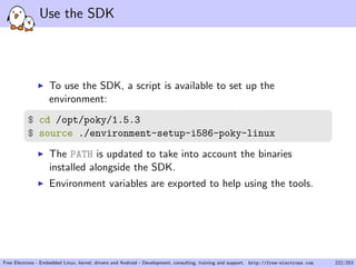 Use the SDK
To use the SDK, a script is available to set up the
environment:
$ cd /opt/poky/1.5.3
$ source ./environment-setup-i586-poky-linux
The PATH is updated to take into account the binaries
installed alongside the SDK.
Environment variables are exported to help using the tools.
Free Electrons - Embedded Linux, kernel, drivers and Android - Development, consulting, training and support. http://free-electrons.com 222/253
 