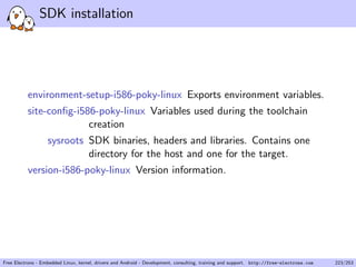 SDK installation
environment-setup-i586-poky-linux Exports environment variables.
site-conﬁg-i586-poky-linux Variables used during the toolchain
creation
sysroots SDK binaries, headers and libraries. Contains one
directory for the host and one for the target.
version-i586-poky-linux Version information.
Free Electrons - Embedded Linux, kernel, drivers and Android - Development, consulting, training and support. http://free-electrons.com 223/253
 