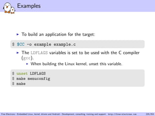 Examples
To build an application for the target:
$ $CC -o example example.c
The LDFLAGS variables is set to be used with the C compiler
(gcc).
When building the Linux kernel, unset this variable.
$ unset LDFLAGS
$ make menuconfig
$ make
Free Electrons - Embedded Linux, kernel, drivers and Android - Development, consulting, training and support. http://free-electrons.com 225/253
 