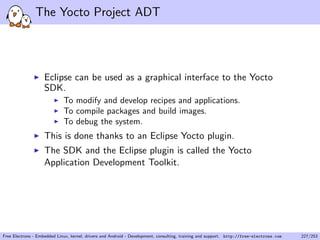The Yocto Project ADT
Eclipse can be used as a graphical interface to the Yocto
SDK.
To modify and develop recipes and applications.
To compile packages and build images.
To debug the system.
This is done thanks to an Eclipse Yocto plugin.
The SDK and the Eclipse plugin is called the Yocto
Application Development Toolkit.
Free Electrons - Embedded Linux, kernel, drivers and Android - Development, consulting, training and support. http://free-electrons.com 227/253
 