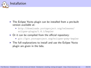 Installation
The Eclipse Yocto plugin can be installed from a pre-built
version available at:
http://downloads.yoctoproject.org/releases/
eclipse-plugin/1.6.1/kepler
Or it can be compiled from the oﬃcial repository:
git://git.yoctoproject.org/eclipse-poky-kepler
The full explanations to install and use the Eclipse Yocto
plugin are given in the labs.
Free Electrons - Embedded Linux, kernel, drivers and Android - Development, consulting, training and support. http://free-electrons.com 228/253
 