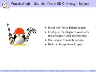 Practical lab - Use the Yocto SDK through Eclipse
Install the Yocto Eclipse plugin
Conﬁgure the plugin to work with
the previously used environment
Use Eclipse to modify recipes
Build an image from Eclipse
Free Electrons - Embedded Linux, kernel, drivers and Android - Development, consulting, training and support. http://free-electrons.com 230/253
 