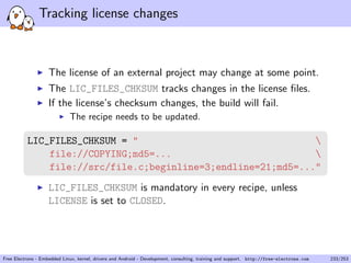 Tracking license changes
The license of an external project may change at some point.
The LIC_FILES_CHKSUM tracks changes in the license ﬁles.
If the license’s checksum changes, the build will fail.
The recipe needs to be updated.
LIC_FILES_CHKSUM = " 
file://COPYING;md5=... 
file://src/file.c;beginline=3;endline=21;md5=..."
LIC_FILES_CHKSUM is mandatory in every recipe, unless
LICENSE is set to CLOSED.
Free Electrons - Embedded Linux, kernel, drivers and Android - Development, consulting, training and support. http://free-electrons.com 233/253
 