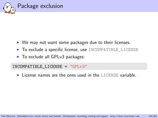 Package exclusion
We may not want some packages due to their licenses.
To exclude a speciﬁc license, use INCOMPATIBLE_LICENSE
To exclude all GPLv3 packages:
INCOMPATIBLE_LICENSE = "GPLv3"
License names are the ones used in the LICENSE variable.
Free Electrons - Embedded Linux, kernel, drivers and Android - Development, consulting, training and support. http://free-electrons.com 234/253
 