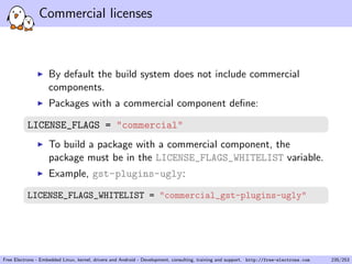 Commercial licenses
By default the build system does not include commercial
components.
Packages with a commercial component deﬁne:
LICENSE_FLAGS = "commercial"
To build a package with a commercial component, the
package must be in the LICENSE_FLAGS_WHITELIST variable.
Example, gst-plugins-ugly:
LICENSE_FLAGS_WHITELIST = "commercial_gst-plugins-ugly"
Free Electrons - Embedded Linux, kernel, drivers and Android - Development, consulting, training and support. http://free-electrons.com 235/253
 