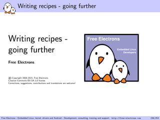 Writing recipes - going further
Writing recipes -
going further
Free Electrons
©Copyright 2004-2015, Free Electrons.
Creative Commons BY-SA 3.0 license.
Corrections, suggestions, contributions and translations are welcome!
Embedded Linux
Developers
Free Electrons
Free Electrons - Embedded Linux, kernel, drivers and Android - Development, consulting, training and support. http://free-electrons.com 236/253
 