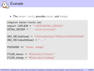 Example
The kexec tools provides kexec and kdump:
require kexec-tools.inc
export LDFLAGS = "-L${STAGING_LIBDIR}"
EXTRA_OECONF = " --with-zlib=yes"
SRC_URI[md5sum] = "b9f2a3ba0ba9c78625ee7a50532500d8"
SRC_URI[sha256sum] = "..."
PACKAGES =+ "kexec kdump"
FILES_kexec = "${sbindir}/kexec"
FILES_kdump = "${sbindir}/kdump"
Free Electrons - Embedded Linux, kernel, drivers and Android - Development, consulting, training and support. http://free-electrons.com 239/253
 