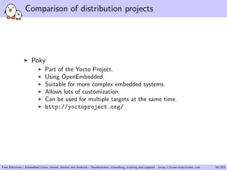 Comparison of distribution projects
Poky
Part of the Yocto Project.
Using OpenEmbedded.
Suitable for more complex embedded systems.
Allows lots of customization.
Can be used for multiple targets at the same time.
http://yoctoproject.org/
Free Electrons - Embedded Linux, kernel, drivers and Android - Development, consulting, training and support. http://free-electrons.com 24/253
 