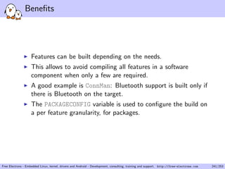 Beneﬁts
Features can be built depending on the needs.
This allows to avoid compiling all features in a software
component when only a few are required.
A good example is ConnMan: Bluetooth support is built only if
there is Bluetooth on the target.
The PACKAGECONFIG variable is used to conﬁgure the build on
a per feature granularity, for packages.
Free Electrons - Embedded Linux, kernel, drivers and Android - Development, consulting, training and support. http://free-electrons.com 241/253
 