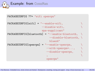 Example: from ConnMan
PACKAGECONFIG ??= "wifi openvpn"
PACKAGECONFIG[wifi] = "--enable-wifi, 
--disable-wifi, 
wpa-supplicant"
PACKAGECONFIG[bluetooth] = "--enable-bluetooth, 
--disable-bluetooth, 
bluez4"
PACKAGECONFIG[openvpn] = "--enable-openvpn, 
--with-openvpn=..., 
--disable-openvpn, 
, 
openvpn"
Free Electrons - Embedded Linux, kernel, drivers and Android - Development, consulting, training and support. http://free-electrons.com 243/253
 