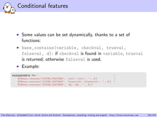 Conditional features
Some values can be set dynamically, thanks to a set of
functions:
base_contains(variable, checkval, trueval,
falseval, d): if checkval is found in variable, trueval
is returned; otherwise falseval is used.
Example:
PACKAGECONFIG ??= " 
${@base_contains(’DISTRO_FEATURES’, ’wifi’,’wifi’, ’’, d)} 
${@base_contains(’DISTRO_FEATURES’, ’bluetooth’,’bluetooth’, ’’, d)} 
${@base_contains(’DISTRO_FEATURES’, ’3g’,’3g’, ’’, d)}"
Free Electrons - Embedded Linux, kernel, drivers and Android - Development, consulting, training and support. http://free-electrons.com 245/253
 
