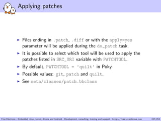 Applying patches
Files ending in .patch, .diff or with the apply=yes
parameter will be applied during the do_patch task.
It is possible to select which tool will be used to apply the
patches listed in SRC_URI variable with PATCHTOOL.
By default, PATCHTOOL = ’quilt’ in Poky.
Possible values: git, patch and quilt.
See meta/classes/patch.bbclass
Free Electrons - Embedded Linux, kernel, drivers and Android - Development, consulting, training and support. http://free-electrons.com 247/253
 