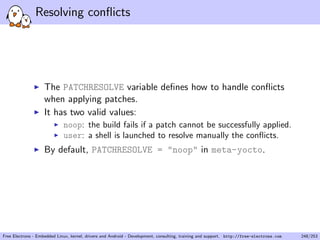 Resolving conﬂicts
The PATCHRESOLVE variable deﬁnes how to handle conﬂicts
when applying patches.
It has two valid values:
noop: the build fails if a patch cannot be successfully applied.
user: a shell is launched to resolve manually the conﬂicts.
By default, PATCHRESOLVE = "noop" in meta-yocto.
Free Electrons - Embedded Linux, kernel, drivers and Android - Development, consulting, training and support. http://free-electrons.com 248/253
 