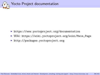 Yocto Project documentation
https://www.yoctoproject.org/documentation
Wiki: https://wiki.yoctoproject.org/wiki/Main_Page
http://packages.yoctoproject.org
Free Electrons - Embedded Linux, kernel, drivers and Android - Development, consulting, training and support. http://free-electrons.com 250/253
 
