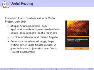 Useful Reading
Embedded Linux Development with Yocto
Project, July 2014
https://www.packtpub.com/
application-development/embedded-
linux-development-yocto-project
By Otavio Salvador and Daiane Angolini
From basic to advanced usage, helps
writing better, more ﬂexible recipes. A
good reference to jumpstart your Yocto
Project development.
Free Electrons - Embedded Linux, kernel, drivers and Android - Development, consulting, training and support. http://free-electrons.com 251/253
 