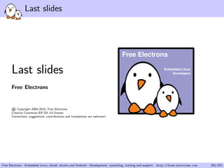 Last slides
Last slides
Free Electrons
©Copyright 2004-2015, Free Electrons.
Creative Commons BY-SA 3.0 license.
Corrections, suggestions, contributions and translations are welcome!
Embedded Linux
Developers
Free Electrons
Free Electrons - Embedded Linux, kernel, drivers and Android - Development, consulting, training and support. http://free-electrons.com 252/253
 