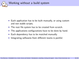 Working without a build system
Each application has to be built manually, or using custom
and non stable scripts.
The root ﬁle system has to be created from scratch.
The applications conﬁgurations have to be done by hand.
Each dependency has to be matched manually.
Integrating softwares from diﬀerent teams is painful.
Free Electrons - Embedded Linux, kernel, drivers and Android - Development, consulting, training and support. http://free-electrons.com 26/253
 