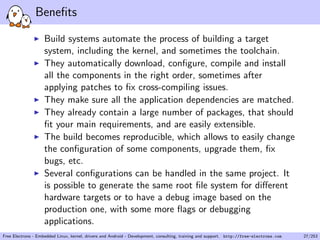 Beneﬁts
Build systems automate the process of building a target
system, including the kernel, and sometimes the toolchain.
They automatically download, conﬁgure, compile and install
all the components in the right order, sometimes after
applying patches to ﬁx cross-compiling issues.
They make sure all the application dependencies are matched.
They already contain a large number of packages, that should
ﬁt your main requirements, and are easily extensible.
The build becomes reproducible, which allows to easily change
the conﬁguration of some components, upgrade them, ﬁx
bugs, etc.
Several conﬁgurations can be handled in the same project. It
is possible to generate the same root ﬁle system for diﬀerent
hardware targets or to have a debug image based on the
production one, with some more ﬂags or debugging
applications.
Free Electrons - Embedded Linux, kernel, drivers and Android - Development, consulting, training and support. http://free-electrons.com 27/253
 