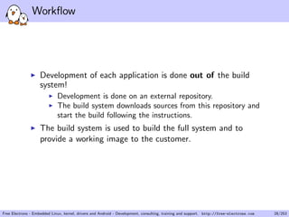 Workﬂow
Development of each application is done out of the build
system!
Development is done on an external repository.
The build system downloads sources from this repository and
start the build following the instructions.
The build system is used to build the full system and to
provide a working image to the customer.
Free Electrons - Embedded Linux, kernel, drivers and Android - Development, consulting, training and support. http://free-electrons.com 28/253
 