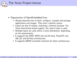 The Yocto Project lexicon
Organization of OpenEmbedded-Core:
Recipes describe how to fetch, conﬁgure, compile and package
applications and images. They have a speciﬁc syntax.
Layers are sets of recipes, matching a common purpose. For
Texas Instruments board support, the meta-ti layer is used.
Multiple layers are used within a same distribution, depending
on the requirements.
It supports the ARM, MIPS (32 and 64 bits), PowerPC and
x86 (32 and 64 bits) architectures.
It supports QEMU emulated machines for these architectures.
Free Electrons - Embedded Linux, kernel, drivers and Android - Development, consulting, training and support. http://free-electrons.com 34/253
 