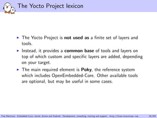 The Yocto Project lexicon
The Yocto Project is not used as a ﬁnite set of layers and
tools.
Instead, it provides a common base of tools and layers on
top of which custom and speciﬁc layers are added, depending
on your target.
The main required element is Poky, the reference system
which includes OpenEmbedded-Core. Other available tools
are optional, but may be useful in some cases.
Free Electrons - Embedded Linux, kernel, drivers and Android - Development, consulting, training and support. http://free-electrons.com 35/253
 