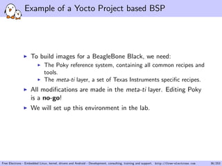 Example of a Yocto Project based BSP
To build images for a BeagleBone Black, we need:
The Poky reference system, containing all common recipes and
tools.
The meta-ti layer, a set of Texas Instruments speciﬁc recipes.
All modiﬁcations are made in the meta-ti layer. Editing Poky
is a no-go!
We will set up this environment in the lab.
Free Electrons - Embedded Linux, kernel, drivers and Android - Development, consulting, training and support. http://free-electrons.com 36/253
 