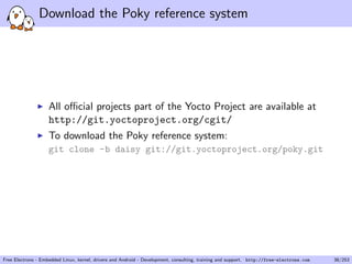 Download the Poky reference system
All oﬃcial projects part of the Yocto Project are available at
http://git.yoctoproject.org/cgit/
To download the Poky reference system:
git clone -b daisy git://git.yoctoproject.org/poky.git
Free Electrons - Embedded Linux, kernel, drivers and Android - Development, consulting, training and support. http://free-electrons.com 38/253
 